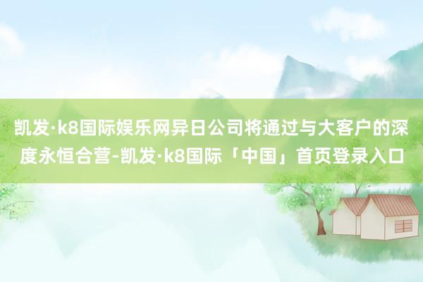 凯发·k8国际娱乐网异日公司将通过与大客户的深度永恒合营-凯发·k8国际「中国」首页登录入口
