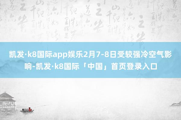 凯发·k8国际app娱乐2月7-8日受较强冷空气影响-凯发·k8国际「中国」首页登录入口