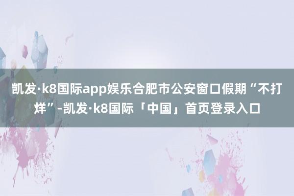 凯发·k8国际app娱乐合肥市公安窗口假期“不打烊”-凯发·k8国际「中国」首页登录入口