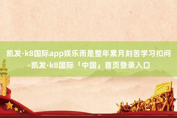 凯发·k8国际app娱乐而是整年累月刻苦学习扣问-凯发·k8国际「中国」首页登录入口