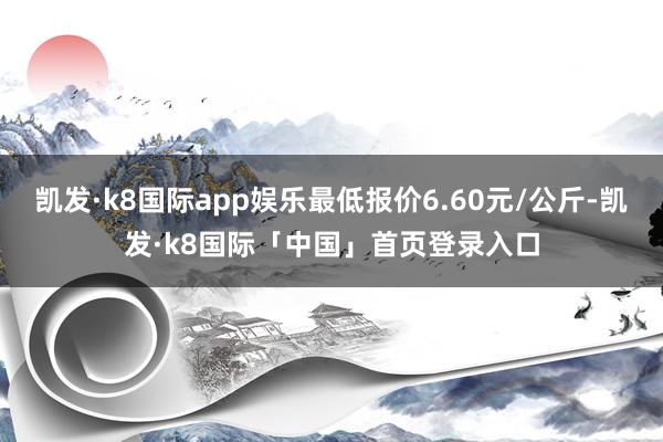 凯发·k8国际app娱乐最低报价6.60元/公斤-凯发·k8国际「中国」首页登录入口