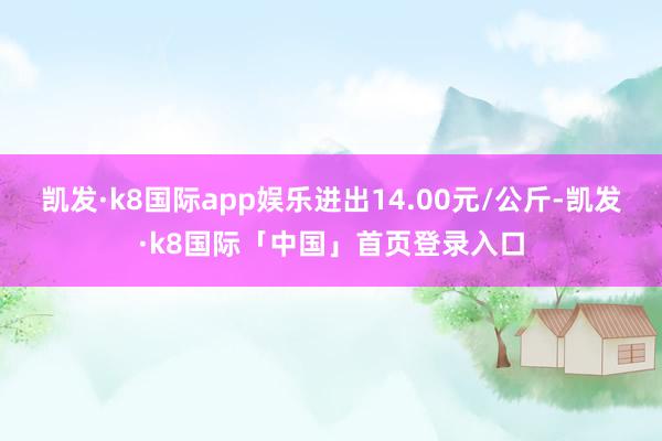 凯发·k8国际app娱乐进出14.00元/公斤-凯发·k8国际「中国」首页登录入口