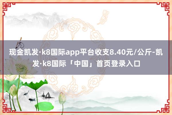 现金凯发·k8国际app平台收支8.40元/公斤-凯发·k8国际「中国」首页登录入口