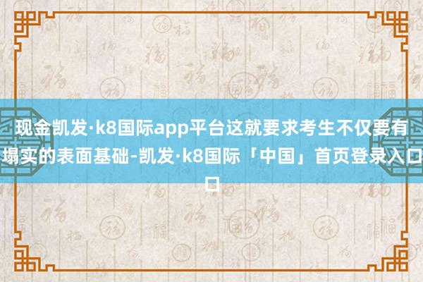 现金凯发·k8国际app平台这就要求考生不仅要有塌实的表面基础-凯发·k8国际「中国」首页登录入口