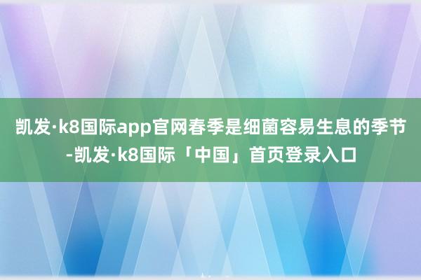 凯发·k8国际app官网春季是细菌容易生息的季节-凯发·k8国际「中国」首页登录入口