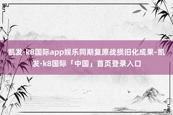 凯发·k8国际app娱乐同期复原战损旧化成果-凯发·k8国际「中国」首页登录入口