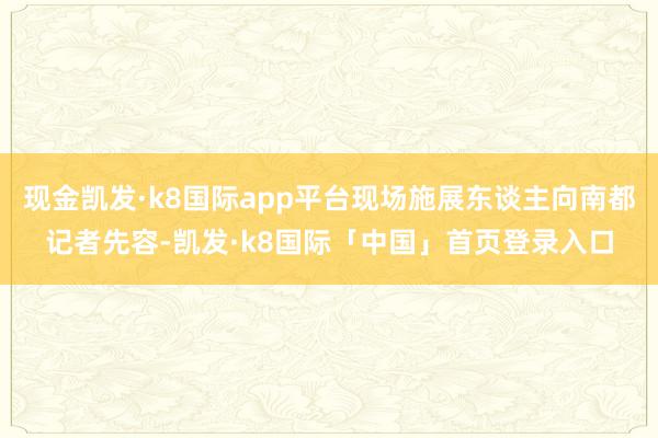 现金凯发·k8国际app平台现场施展东谈主向南都记者先容-凯发·k8国际「中国」首页登录入口